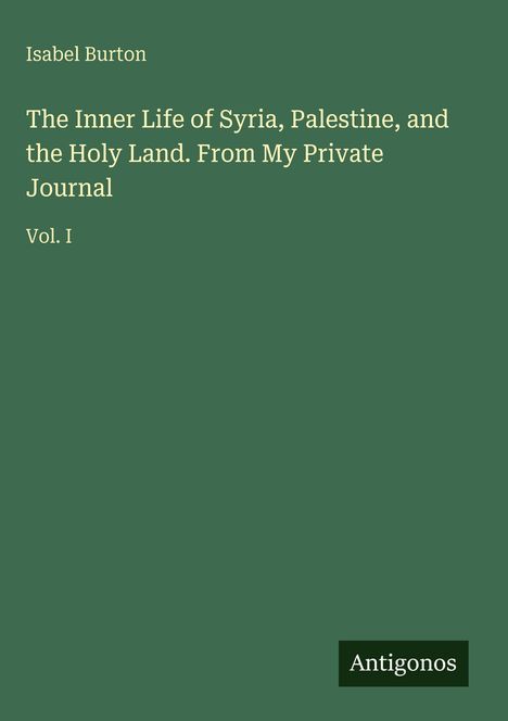 Oben steht "Isabel Burton". Darunter: "The Inner Life of Syria, Palestine, and the Holy Land. From My Private Journal Vol. I". Unten rechts: "Antigonos". Grüner Hintergrund.