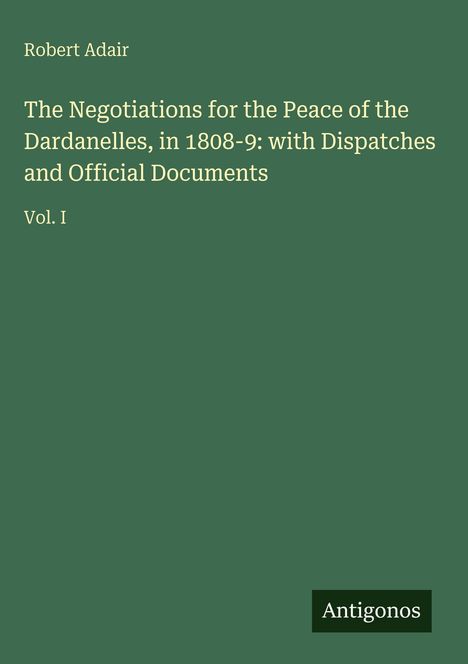 Titel: The Negotiations for the Peace of the Dardanelles, 1808-9. Autor: Robert Adair. Band: Vol. I. Hintergrund: Dunkelgrün. Logo unten: Antigonos.