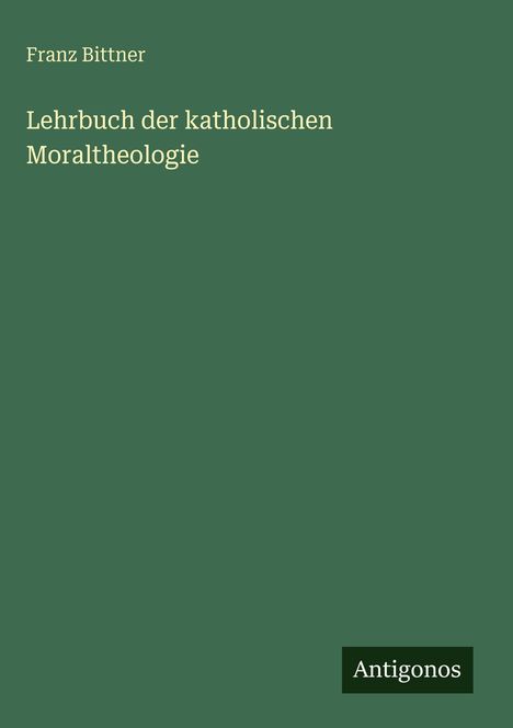 Titel: "Lehrbuch der katholischen Moraltheologie" von Franz Bittner. Dunkelgrüner Hintergrund, Logo: Antigonos.