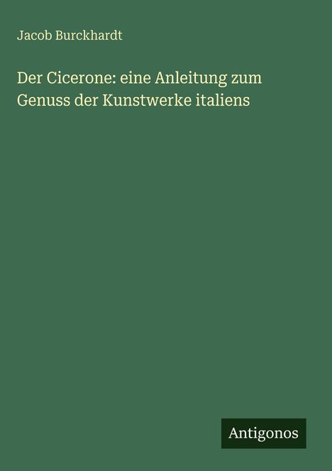 Jacob Burckhardt, "Der Cicerone: eine Anleitung zum Genuss der Kunstwerke Italiens", Schrift auf grünem Hintergrund. Logo: Antigonos.