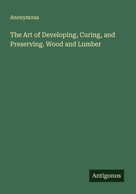 Anonymous: The Art of Developing, Curing, and Preserving. Wood and Lumber, Buch