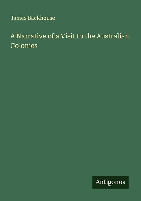 Oben links steht "James Backhouse", darunter: "A Narrative of a Visit to the Australian Colonies". Unten das Logo "Antigonos".