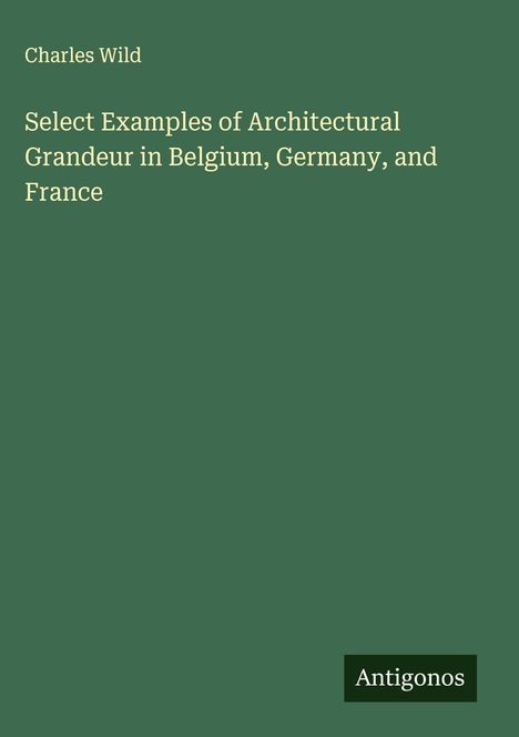 Charles Wild: Select Examples of Architectural Grandeur in Belgium, Germany, and France, Buch
