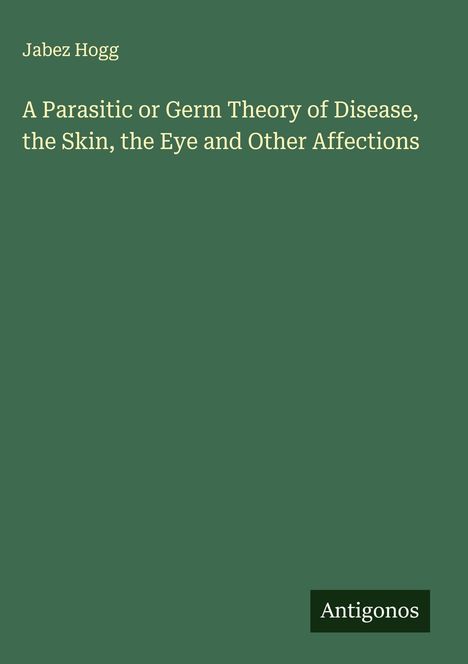 Jabez Hogg: A Parasitic or Germ Theory of Disease, the Skin, the Eye and Other Affections, Buch