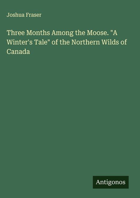 Joshua Fraser: Three Months Among the Moose. "A Winter's Tale" of the Northern Wilds of Canada, Buch