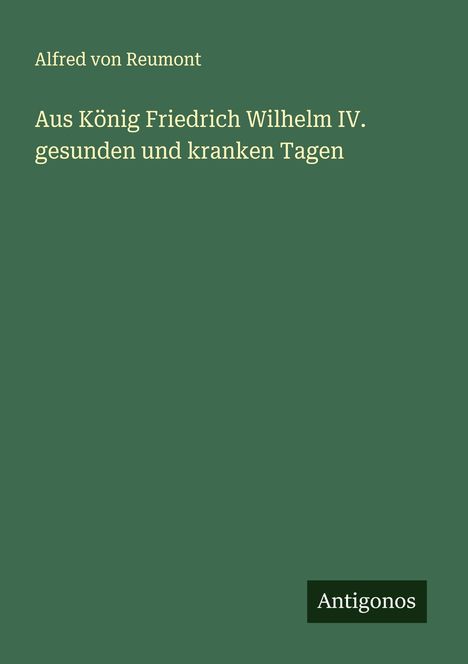 Alfred Von Reumont: Aus König Friedrich Wilhelm IV. gesunden und kranken Tagen, Buch