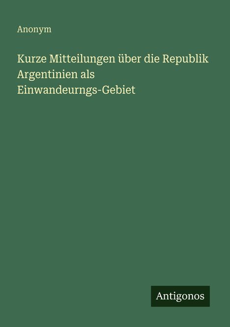 Anonym: Kurze Mitteilungen über die Republik Argentinien als Einwandeurngs-Gebiet, Buch