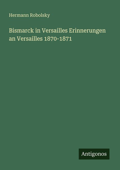 „Bismarck in Versailles Erinnerungen an Versailles 1870-1871“ von Hermann Robolsky, Verlag Antigonos, grüner Hintergrund.