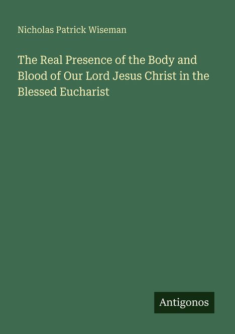 Oben steht "Nicholas Patrick Wiseman". Darunter der Titel: "The Real Presence of the Body and Blood of Our Lord Jesus Christ in the Blessed Eucharist". Unten rechts das Logo "Antigonos". Hintergrund in Dunkelgrün.