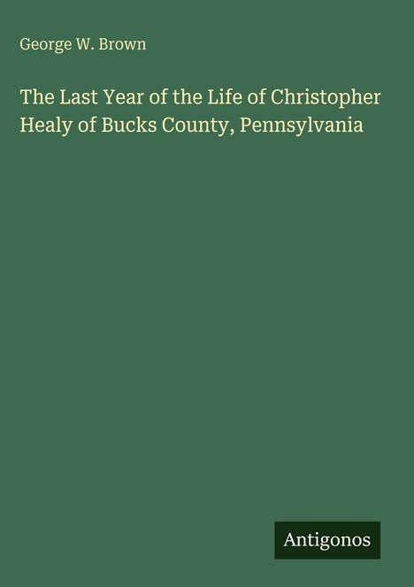 George W. Brown: The Last Year of the Life of Christopher Healy of Bucks County, Pennsylvania, Buch