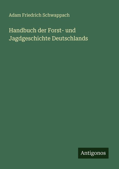 Titel: Handbuch der Forst- und Jagdgeschichte Deutschlands. Autor: Adam Friedrich Schwappach. Verlag: Antigonos.