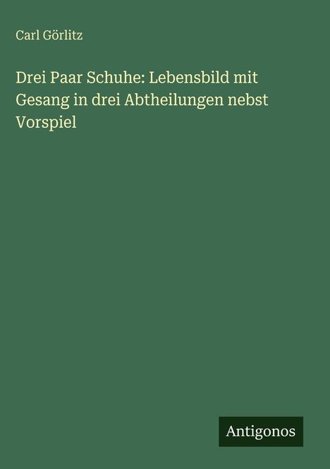 Carl Görlitz: Drei Paar Schuhe: Lebensbild mit Gesang in drei Abtheilungen nebst Vorspiel, Buch