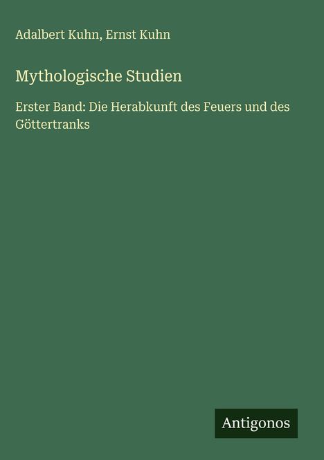 Text oben: „Adalbert Kuhn, Ernst Kuhn“. Titel: „Mythologische Studien“. Untertitel: „Erster Band: Die Herabkunft des Feuers und des Göttertranks“. Unten rechts ist ein kleines schwarzes Logo mit dem Wort „Antigonos“. Der Hintergrund ist dunkelgrün.