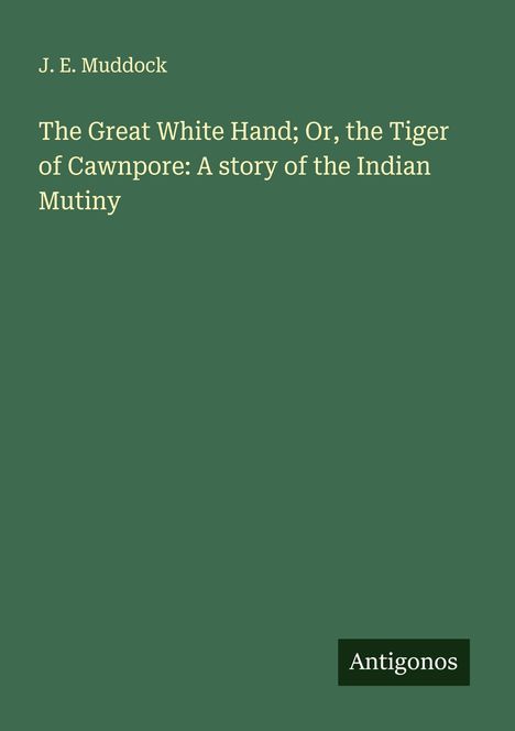 Titel: "The Great White Hand; Or, the Tiger of Cawnpore: A story of the Indian Mutiny" von J. E. Muddock. Antigonos-Logo.