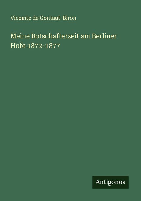 Vicomte de Gontaut-Biron: "Meine Botschafterzeit am Berliner Hofe 1872-1877". Unten rechts steht "Antigonos" auf grünem Hintergrund.