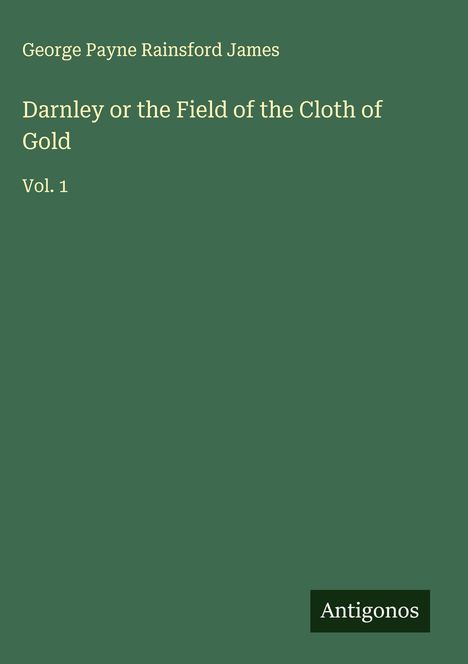 Oben steht „George Payne Rainsford James“. Der Titel ist „Darnley or the Field of the Cloth of Gold Vol. 1“. Unten ist „Antigonos“. Der Hintergrund ist dunkelgrün.