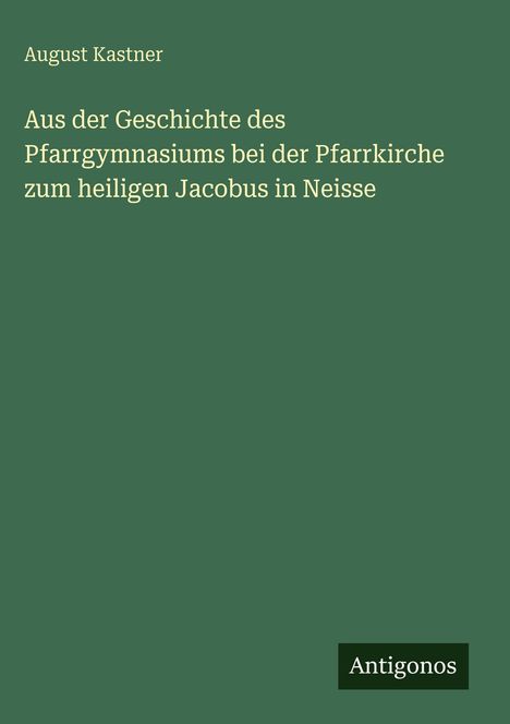 August Kastner: Aus der Geschichte des Pfarrgymnasiums bei der Pfarrkirche zum heiligen Jacobus in Neisse, Buch