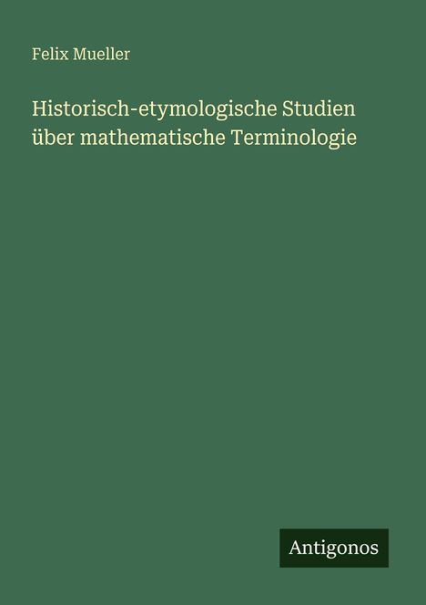 Grüner Hintergrund, Titel: "Historisch-etymologische Studien über mathematische Terminologie" von Felix Mueller. "Antigonos" Logo.