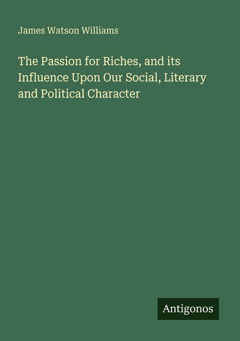 Titel: "The Passion for Riches, and its Influence Upon Our Social, Literary and Political Character". Autor: James Watson Williams. Unten steht "Antigonos". Hintergrund ist dunkelgrün.