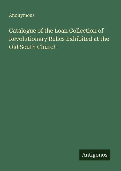 Auf grünem Hintergrund steht in Weiß: "Anonymous, Catalogue of the Loan Collection of Revolutionary Relics Exhibited at the Old South Church". Unten steht "Antigonos".