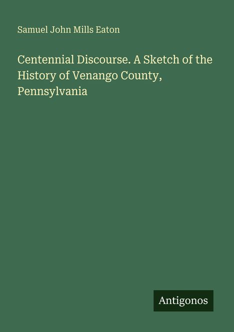 Oben steht "Samuel John Mills Eaton". Darunter der Titel: "Centennial Discourse. A Sketch of the History of Venango County, Pennsylvania". Unten rechts Logo: "Antigonos". Hintergrund grün.