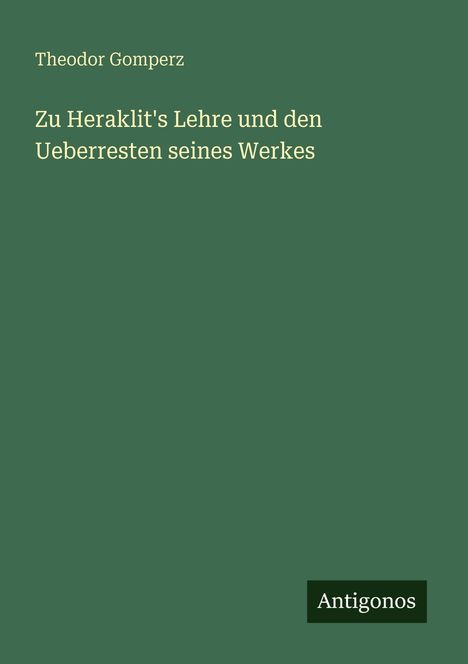 Theodor Gomperz, "Zu Heraklit's Lehre und den Ueberresten seines Werkes". Unten steht "Antignos". Dunkelgrüner Hintergrund.