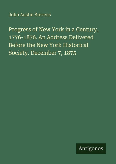 Text: "John Austin Stevens. Progress of New York in a Century, 1776-1876. An Address Delivered Before the New York Historical Society. December 7, 1875." Unten rechts steht "Antigonos". Hintergrund grün.