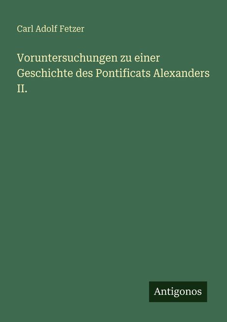 Grünes Cover, Titel: "Voruntersuchungen zu einer Geschichte des Pontificats Alexanders II." Autor: Carl Adolf Fetzer. Logo unten: Antigonos.