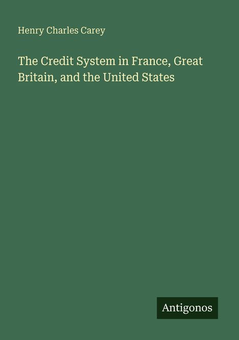 Henry Charles Carey, "The Credit System in France, Great Britain, and the United States", Grüner Hintergrund. Logo: Antigonos.