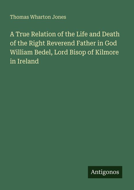 Titel: "A True Relation of the Life and Death of the Right Reverend Father in God William Bedel, Lord Bisop of Kilmore in Ireland." Autor: Thomas Wharton Jones; Verlag: Antigonos. Hintergrund: dunkelgrün.