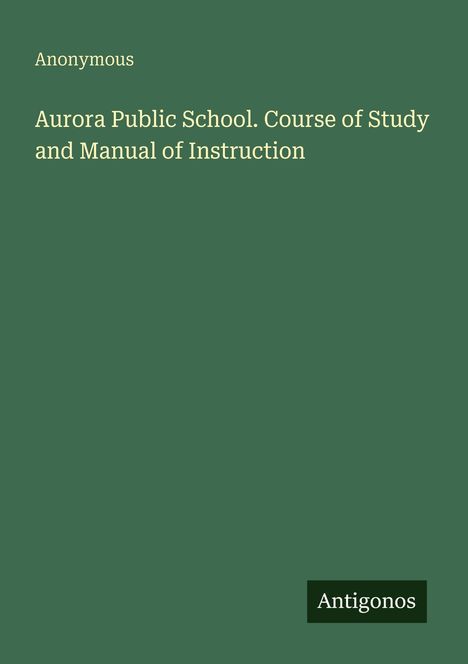 Anonymous. Aurora Public School. Course of Study and Manual of Instruction. Grüner Hintergrund, weißer Text. Antigonos-Logo.