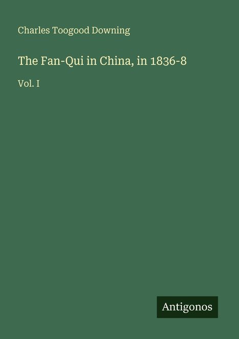 "Charles Toogood Downing. The Fan-Qui in China, in 1836-8. Vol. I. Antogonos." Der Hintergrund ist dunkelgrün.