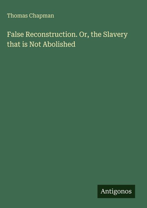 Titel: "False Reconstruction. Or, the Slavery that is Not Abolished" von Thomas Chapman. Unten steht "Antigonos". Hintergrund grün.