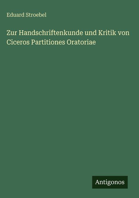 Oben steht "Eduard Stroebel". Der Titel lautet "Zur Handschriftenkunde und Kritik von Ciceros Partitiones Oratoriae". Unten rechts "Antigonos". Einfache, grüne Buchcovergestaltung.