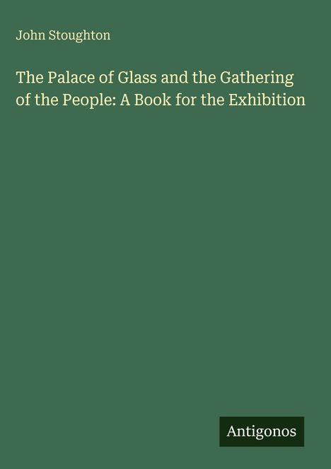 Grüner Hintergrund mit folgendem Text: "John Stoughton, The Palace of Glass and the Gathering of the People: A Book for the Exhibition", darunter "Antigonos".
