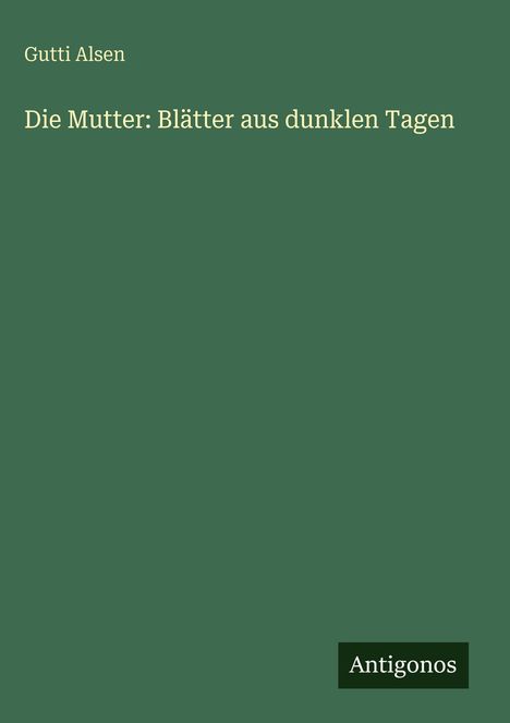„Die Mutter: Blätter aus dunklen Tagen“ von Gutti Alsen. Unten rechts steht „Antigonos“. Dunkelgrüner Hintergrund.