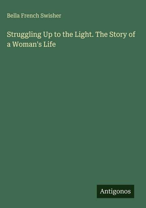 „Struggling Up to the Light. The Story of a Woman's Life“ von Bella French Swisher. Grüner Hintergrund, „Antigonos“ Logo.