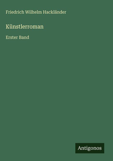 „Friedrich Wilhelm Hackländer, Künstlerroman, Erster Band“. Unten rechts Logo: „Antigonos“. Dunkelgrüner Hintergrund.