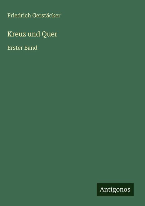 „Friedrich Gerstäcker. Kreuz und Quer. Erster Band.“ Grüner Hintergrund, unten rechts steht „Antigonos“.