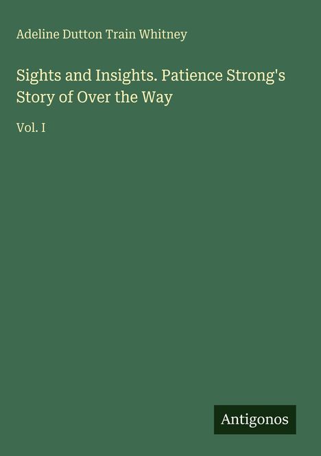 Oben steht "Adeline Dutton Train Whitney". In der Mitte "Sights and Insights. Patience Strong's Story of Over the Way. Vol. I". Unten rechts "Antigonos". Der Hintergrund ist dunkelgrün.