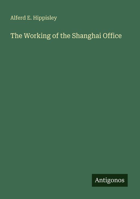 Alferd E. Hippisley, "The Working of the Shanghai Office." Grünes Cover mit kleinem "Antigonos" Logo unten rechts.
