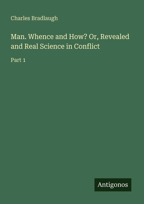 Charles Bradlaugh, Man. Whence and How? Or, Revealed and Real Science in Conflict, Part 1. Grüner Hintergrund, Antigonos-Logo.