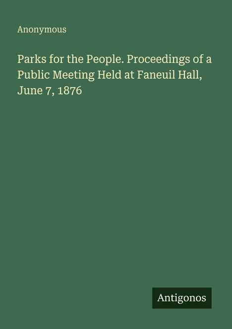 Grüner Hintergrund mit weißem Text: "Parks for the People. Proceedings of a Public Meeting Held at Faneuil Hall, June 7, 1876" und "Anonymous". Unten rechts kleiner Kasten mit "Antigonos".