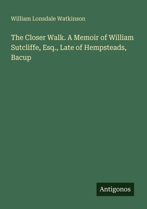 "William Lonsdale Watkinson. The Closer Walk. A Memoir of William Sutcliffe, Esq., Late of Hempsteads, Bacup. Antigonos."