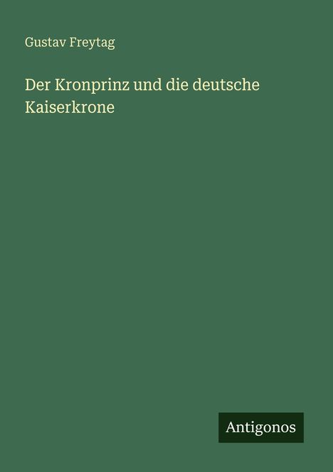 „Gustav Freytag, Der Kronprinz und die deutsche Kaiserkrone“ in weißer Schrift auf dunkelgrünem Hintergrund. Logo: Antigonos.