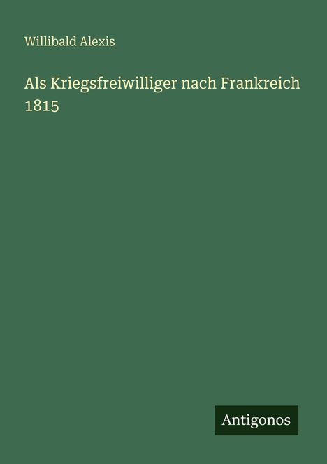 Willibald Alexis, "Als Kriegsfreiwilliger nach Frankreich 1815". Grüner Hintergrund mit "Antigonos" unten rechts.