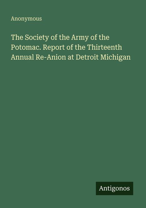"Anonymous. The Society of the Army of the Potomac. Report of the Thirteenth Annual Re-Anion at Detroit Michigan." Unten recht "Antigonos". Hintergrund dunkelgrün.