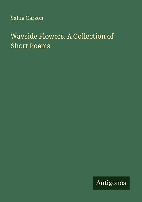 Sallie Carson: Wayside Flowers. A Collection of Short Poems. Grüner Hintergrund. Antigonos-Logo unten rechts.