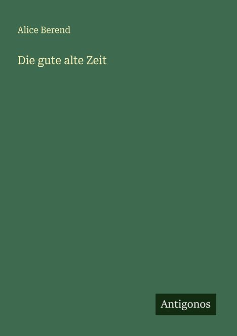 Text: Alice Berend, Die gute alte Zeit. Unten rechts der Vermerk "Antigonos". Hintergrund: einfarbig, dunkelgrün.