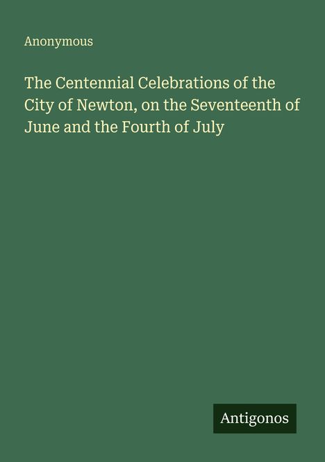Text: "Anonymous. The Centennial Celebrations of the City of Newton, on the Seventeenth of June and the Fourth of July. Antigonos." Grüner Hintergrund.